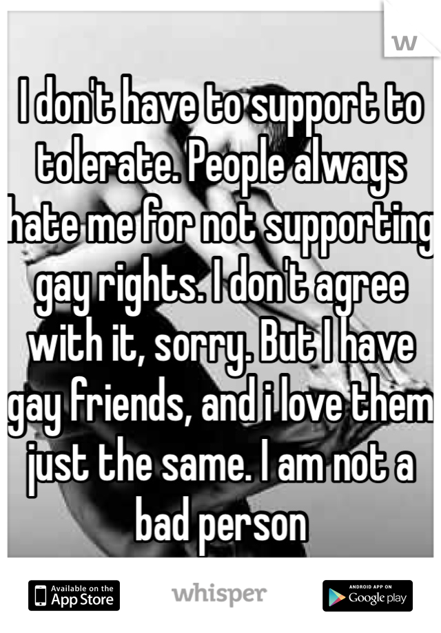 I don't have to support to tolerate. People always hate me for not supporting gay rights. I don't agree with it, sorry. But I have gay friends, and i love them just the same. I am not a bad person
