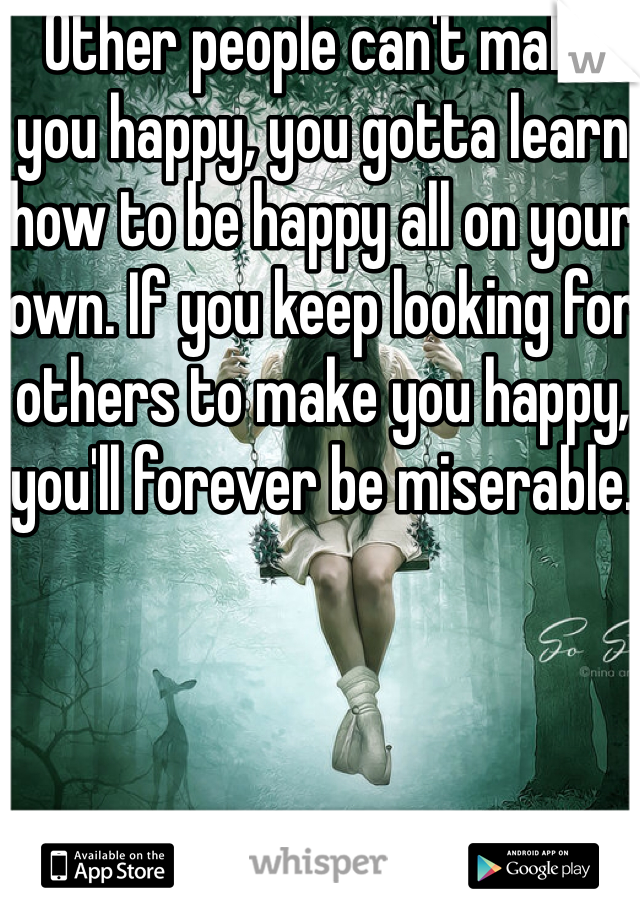 Other people can't make you happy, you gotta learn how to be happy all on your own. If you keep looking for others to make you happy, you'll forever be miserable.