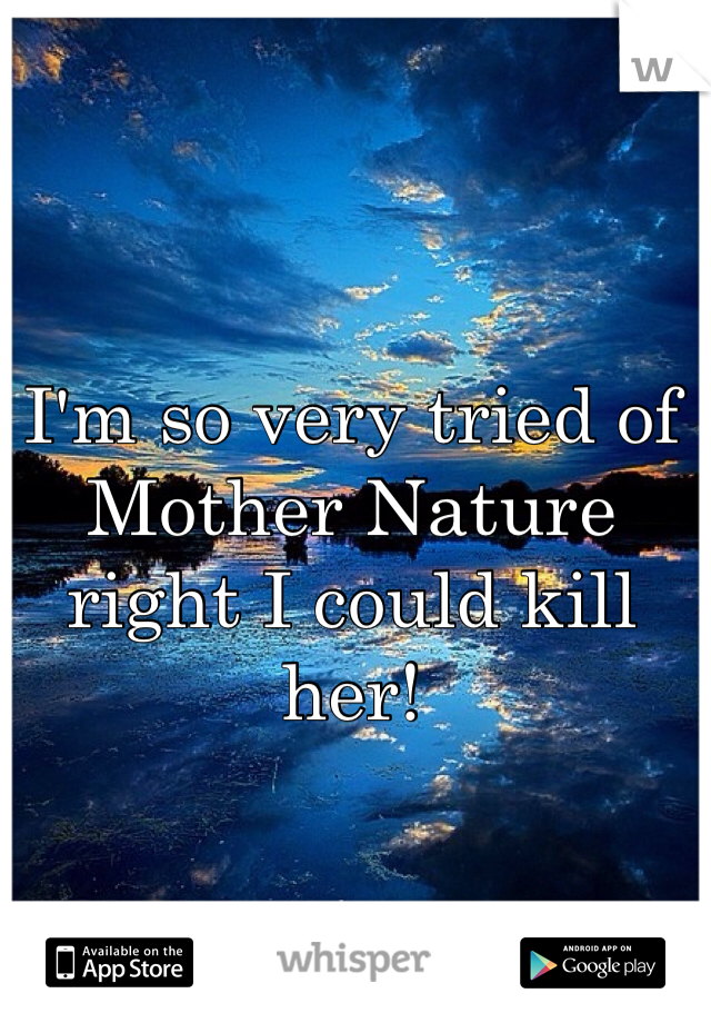 I'm so very tried of Mother Nature right I could kill her!