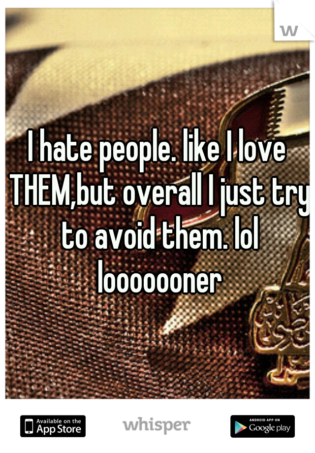 I hate people. like I love THEM,but overall I just try to avoid them. lol looooooner