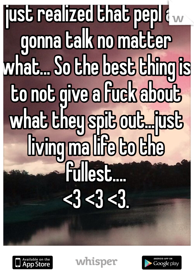 I just realized that pepl are gonna talk no matter what... So the best thing is to not give a fuck about what they spit out...just living ma life to the fullest....
<3 <3 <3.
