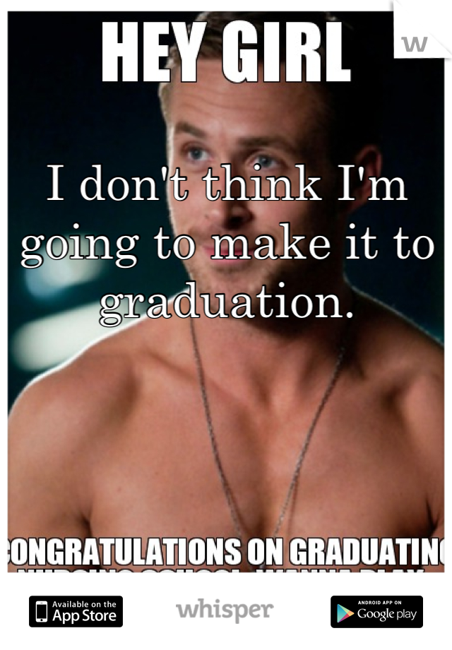 
I don't think I'm going to make it to graduation. 