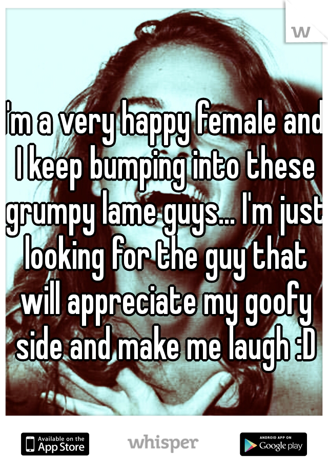 I'm a very happy female and I keep bumping into these grumpy lame guys... I'm just looking for the guy that will appreciate my goofy side and make me laugh :D