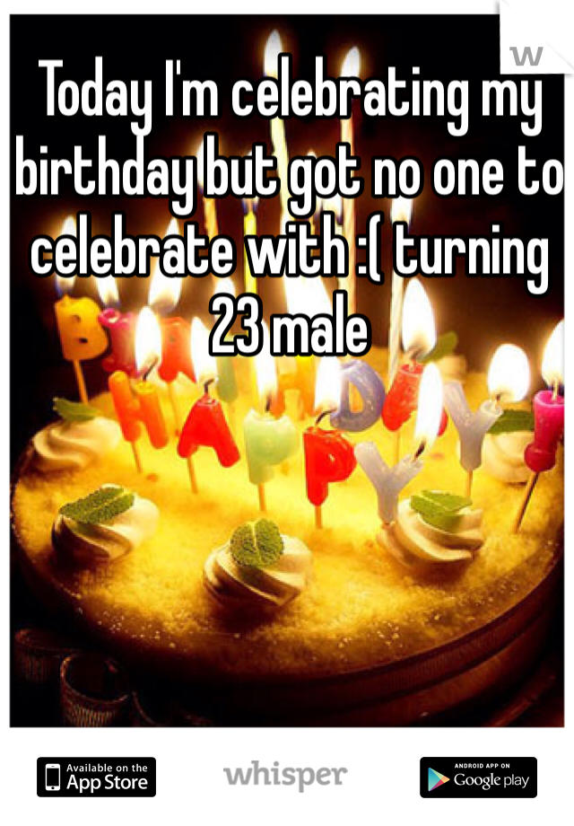 Today I'm celebrating my birthday but got no one to celebrate with :( turning 23 male