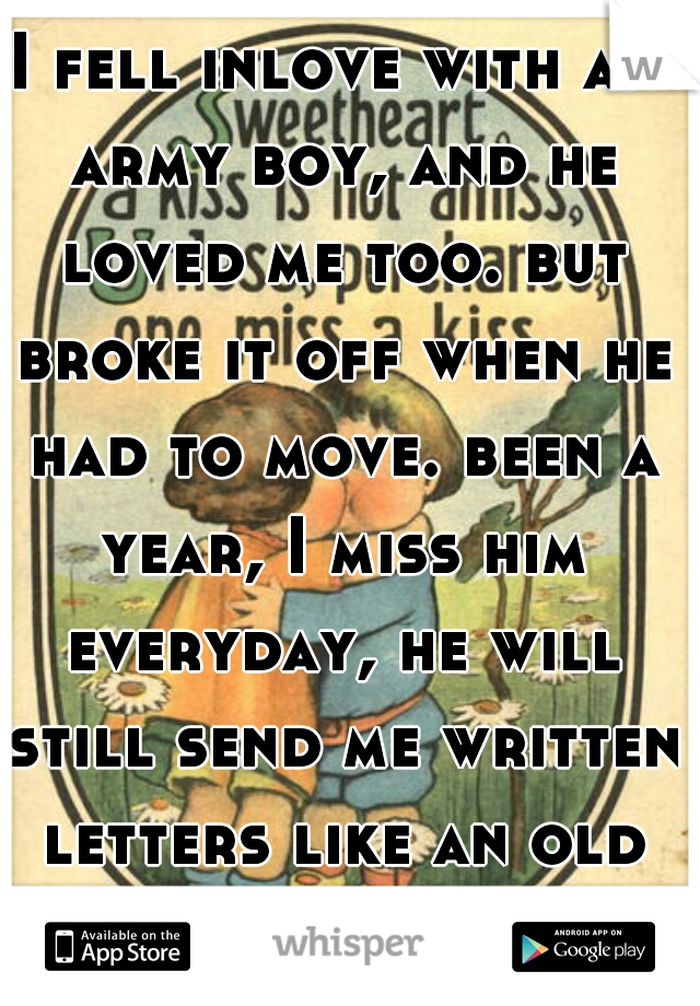 I fell inlove with an army boy, and he loved me too. but broke it off when he had to move. been a year, I miss him everyday, he will still send me written letters like an old kind of romantic. 