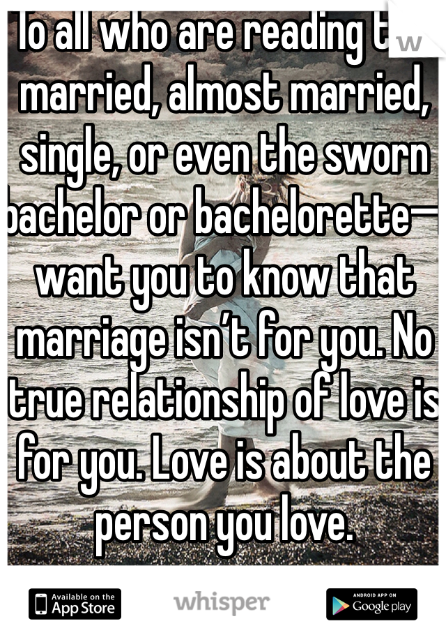 To all who are reading this married, almost married, single, or even the sworn bachelor or bachelorette—I want you to know that marriage isn’t for you. No true relationship of love is for you. Love is about the person you love.