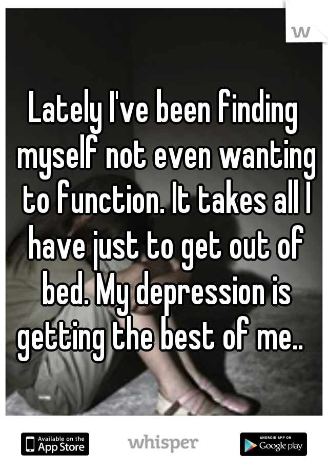 Lately I've been finding myself not even wanting to function. It takes all I have just to get out of bed. My depression is getting the best of me..  