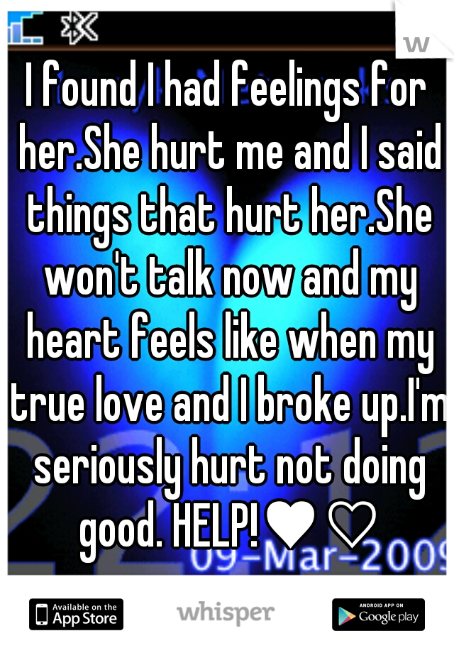 I found I had feelings for her.She hurt me and I said things that hurt her.She won't talk now and my heart feels like when my true love and I broke up.I'm seriously hurt not doing good. HELP!♥♡