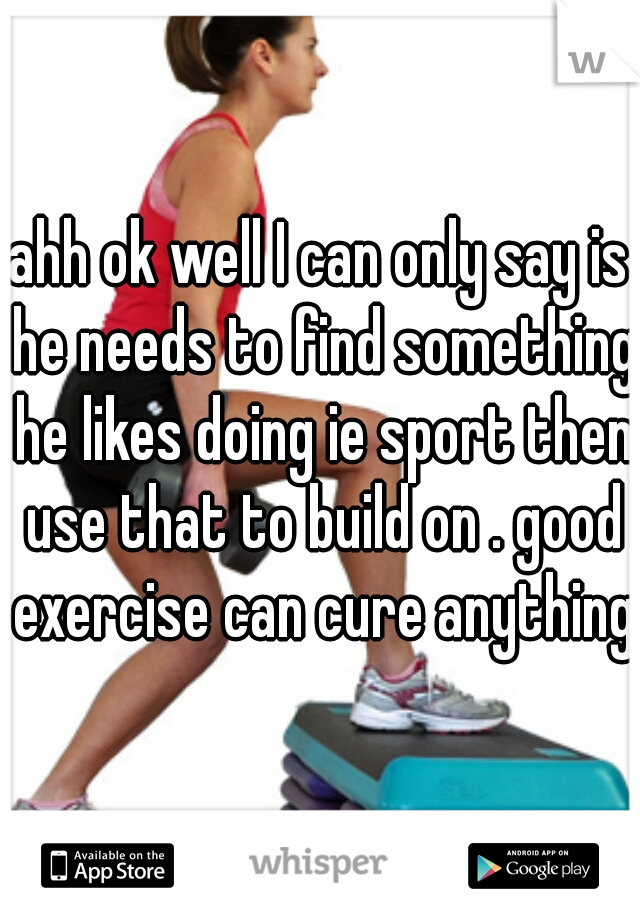 ahh ok well I can only say is he needs to find something he likes doing ie sport then use that to build on . good exercise can cure anything 
