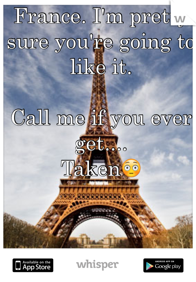 France. I'm pretty sure you're going to like it. 

Call me if you ever get....
Taken😳