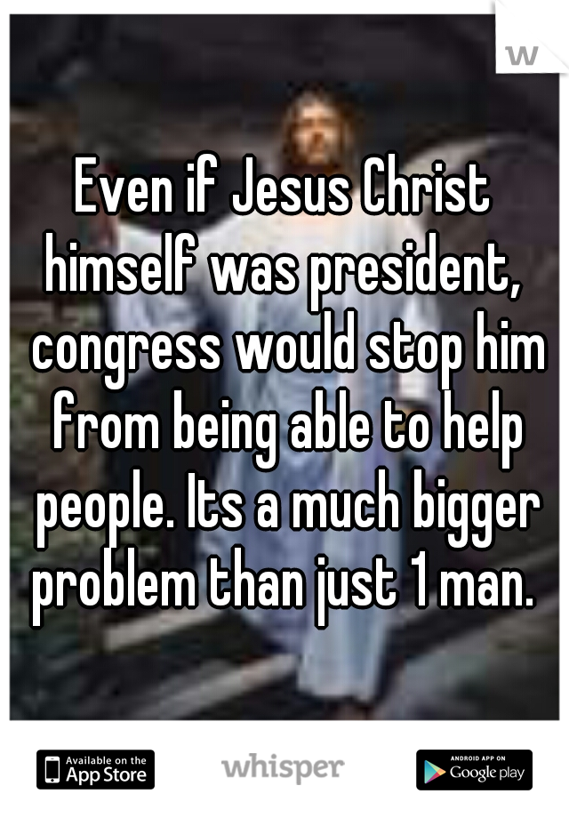 Even if Jesus Christ himself was president,  congress would stop him from being able to help people. Its a much bigger problem than just 1 man. 
