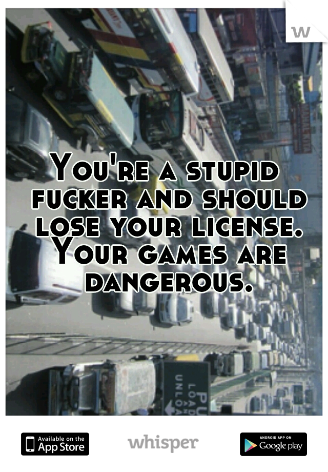 You're a stupid fucker and should lose your license. Your games are dangerous.