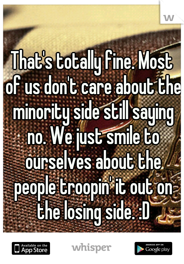 That's totally fine. Most of us don't care about the minority side still saying no. We just smile to ourselves about the people troopin' it out on the losing side. :D