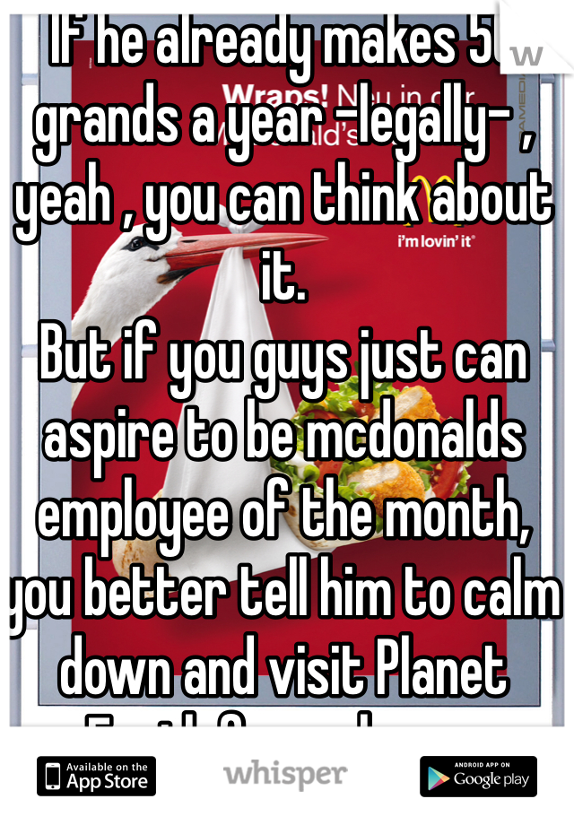 If he already makes 50 grands a year -legally- , yeah , you can think about it.
But if you guys just can aspire to be mcdonalds employee of the month, you better tell him to calm down and visit Planet Earth for a change