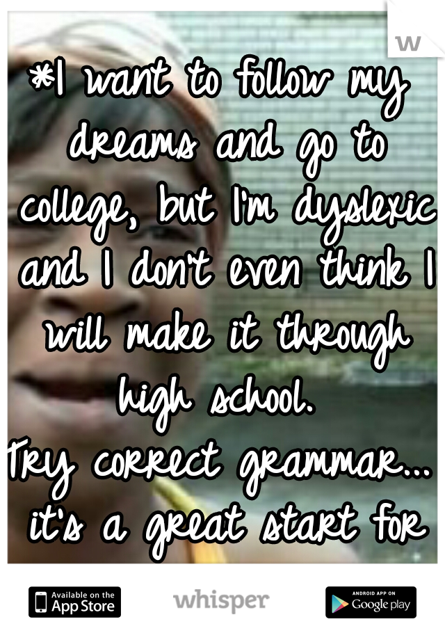 *I want to follow my dreams and go to college, but I'm dyslexic and I don't even think I will make it through high school. 

Try correct grammar... it's a great start for graduating.    