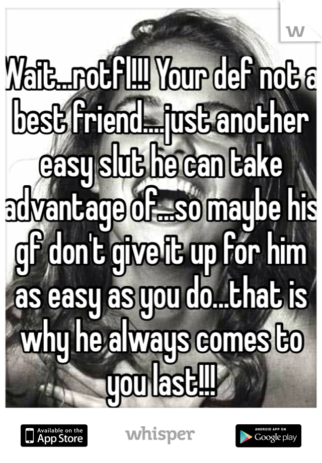 Wait...rotfl!!! Your def not a best friend....just another easy slut he can take advantage of...so maybe his gf don't give it up for him as easy as you do...that is why he always comes to you last!!! 