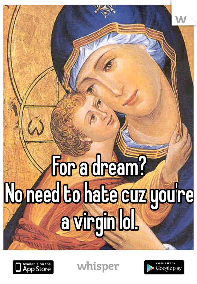 For a dream?
No need to hate cuz you're a virgin lol. 