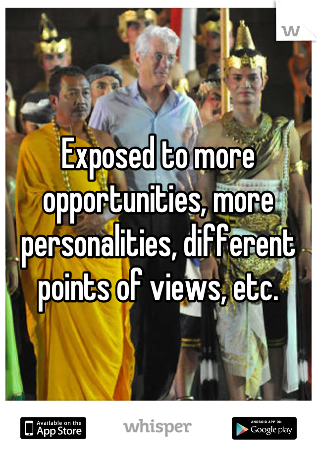 Exposed to more opportunities, more personalities, different points of views, etc.