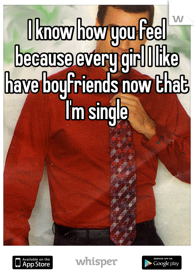 I know how you feel because every girl I like have boyfriends now that I'm single 
