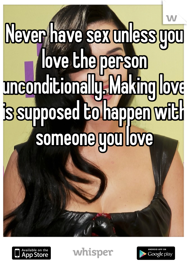Never have sex unless you love the person unconditionally. Making love is supposed to happen with someone you love