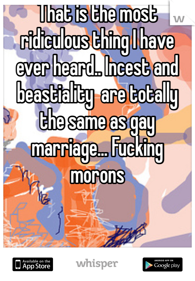 That is the most ridiculous thing I have ever heard.. Incest and beastiality  are totally the same as gay marriage... Fucking morons