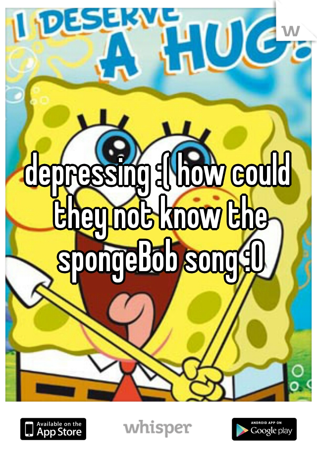 depressing :( how could they not know the spongeBob song :O