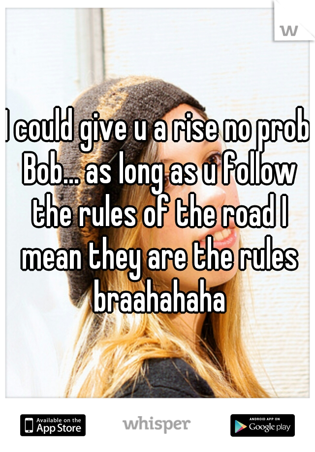 I could give u a rise no prob Bob... as long as u follow the rules of the road I mean they are the rules braahahaha
