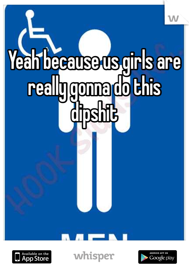 Yeah because us girls are really gonna do this dipshit 