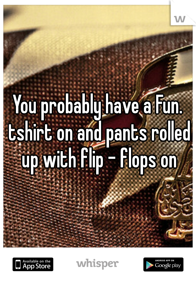 You probably have a Fun. tshirt on and pants rolled up with flip - flops on