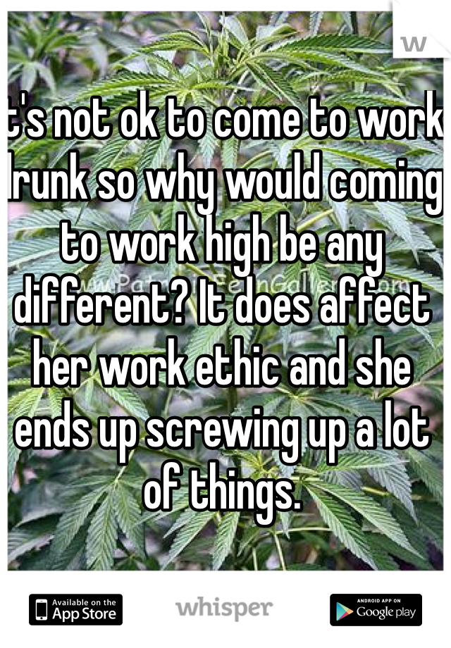 It's not ok to come to work drunk so why would coming to work high be any different? It does affect her work ethic and she ends up screwing up a lot of things.