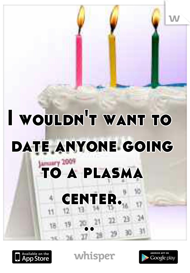 I wouldn't want to date anyone going to a plasma center...