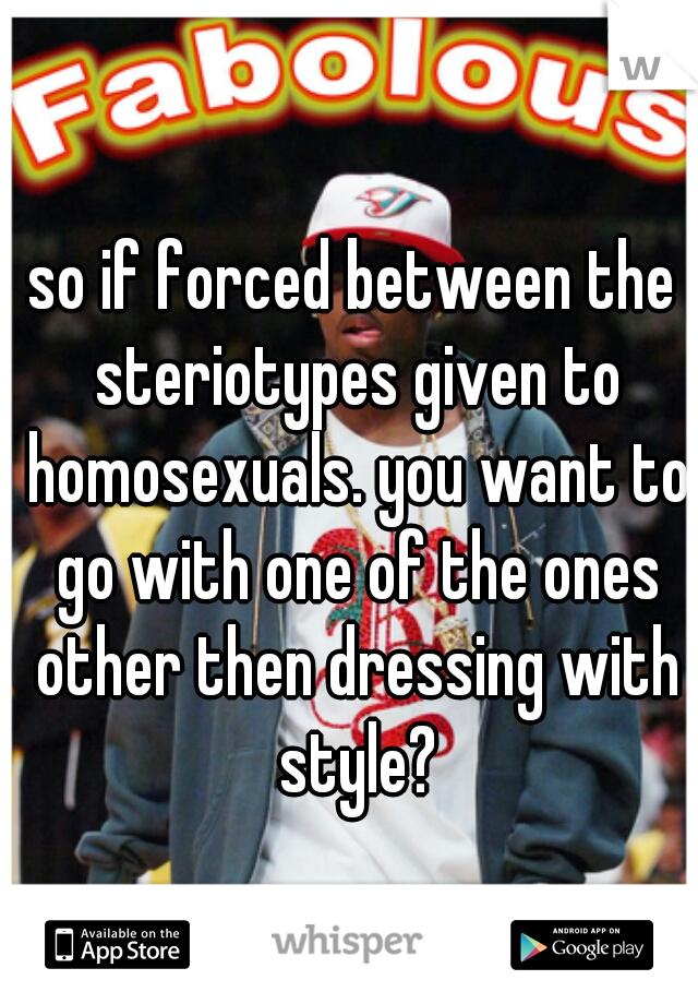so if forced between the steriotypes given to homosexuals. you want to go with one of the ones other then dressing with style?
