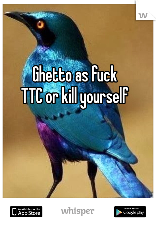 Ghetto as fuck
TTC or kill yourself