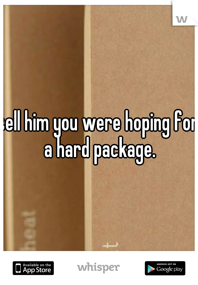 tell him you were hoping for a hard package.
