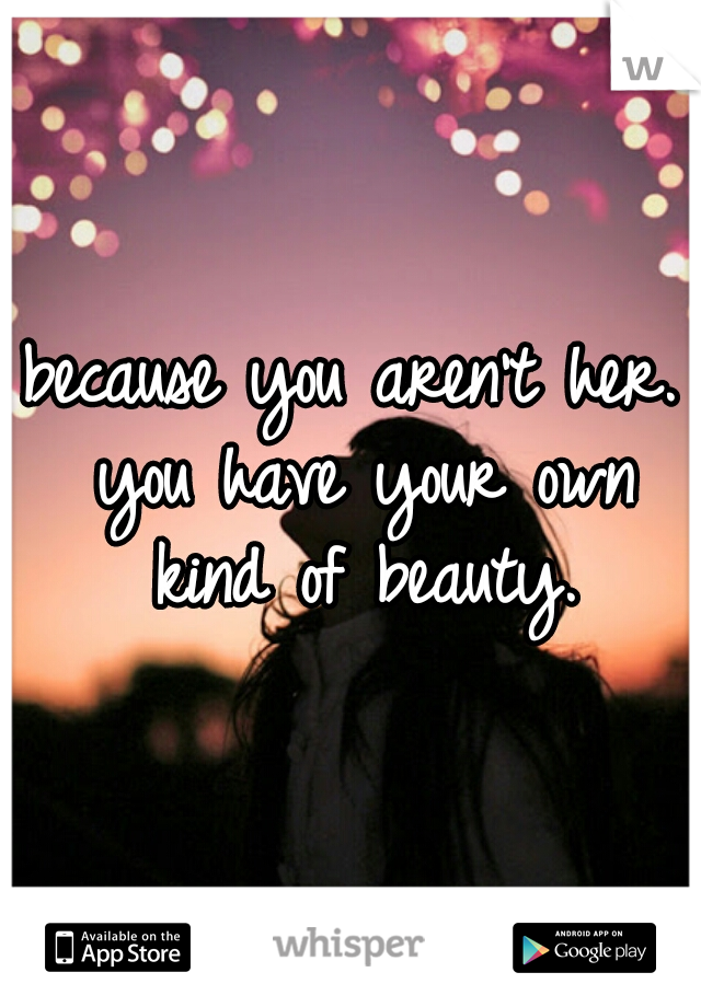 because you aren't her. you have your own kind of beauty.