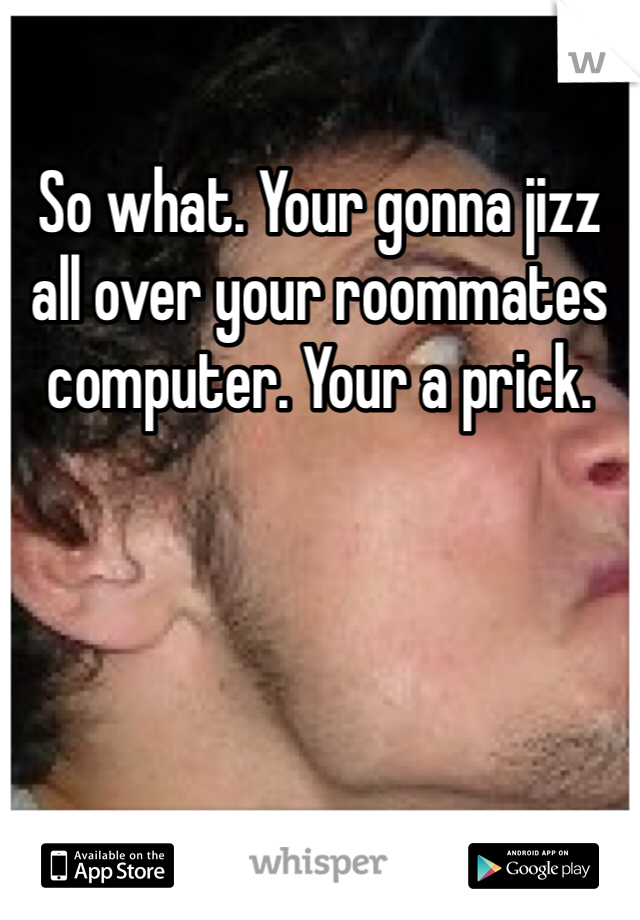 So what. Your gonna jizz all over your roommates computer. Your a prick. 