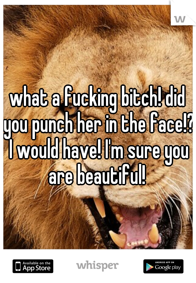 what a fucking bitch! did you punch her in the face!? I would have! I'm sure you are beautiful! 