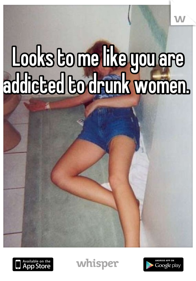 Looks to me like you are addicted to drunk women. 