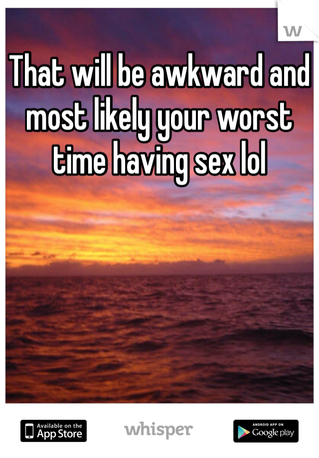 That will be awkward and most likely your worst time having sex lol