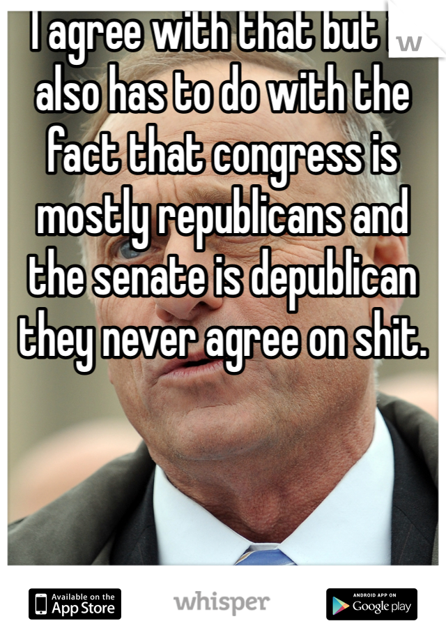 I agree with that but it also has to do with the fact that congress is mostly republicans and the senate is depublican they never agree on shit. 
