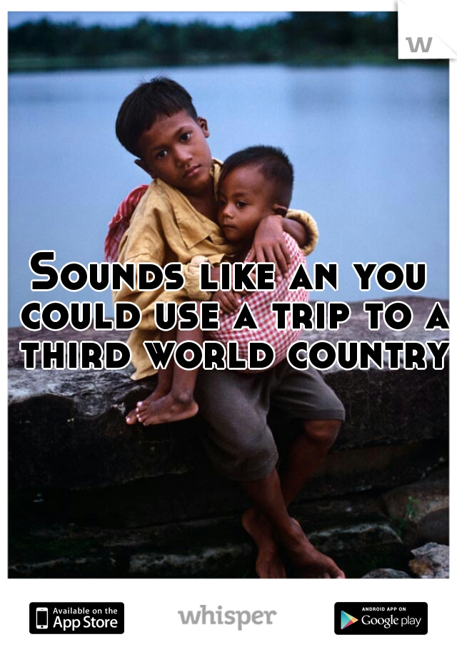 Sounds like an you could use a trip to a third world country.