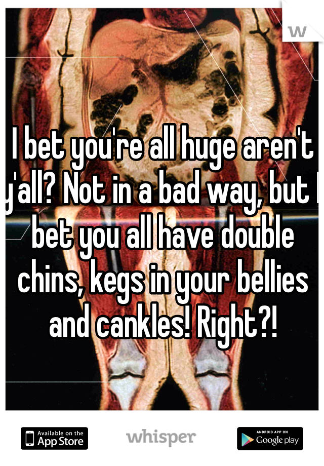 I bet you're all huge aren't y'all? Not in a bad way, but I bet you all have double chins, kegs in your bellies and cankles! Right?!