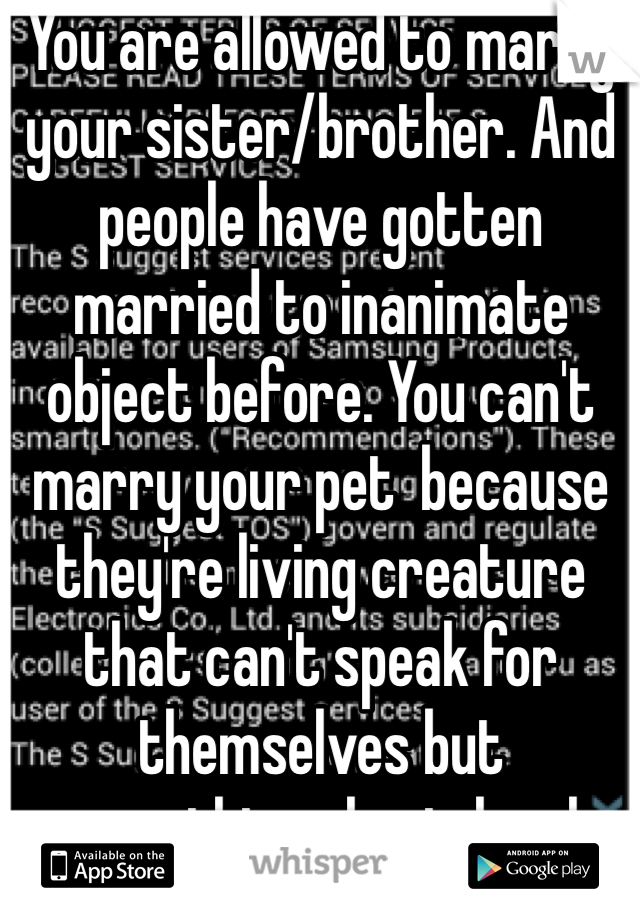 You are allowed to marry your sister/brother. And people have gotten married to inanimate object before. You can't marry your pet  because they're living creature that can't speak for themselves but everything else is legal. 