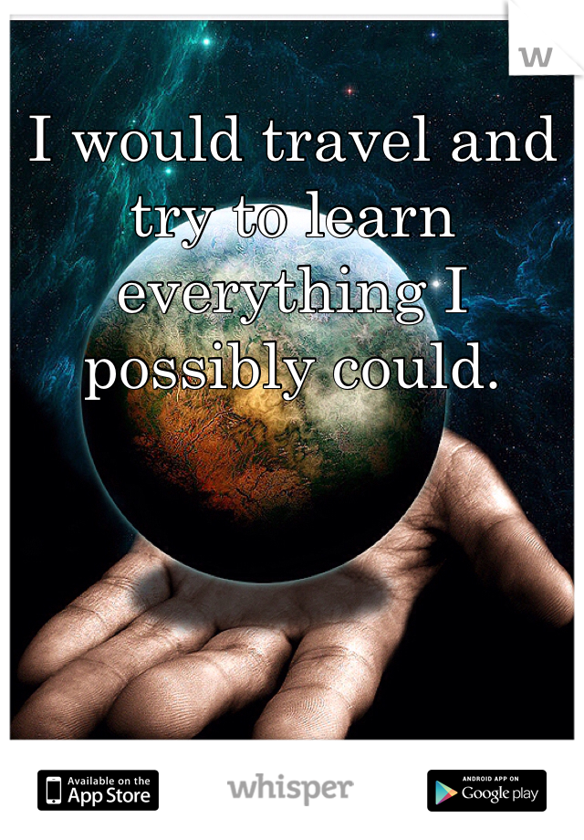 I would travel and try to learn everything I possibly could. 