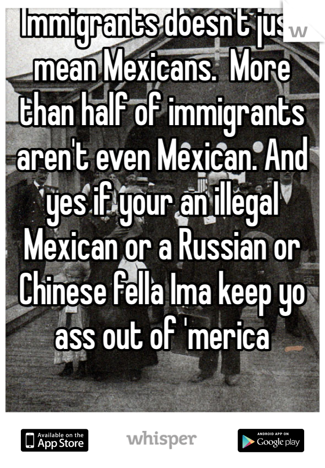 Immigrants doesn't just mean Mexicans.  More than half of immigrants aren't even Mexican. And yes if your an illegal Mexican or a Russian or Chinese fella Ima keep yo ass out of 'merica