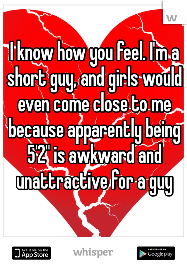 I know how you feel. I'm a short guy, and girls would even come close to me because apparently being 5'2" is awkward and unattractive for a guy