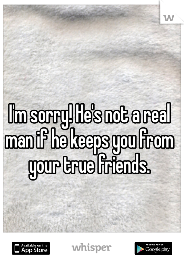 I'm sorry! He's not a real man if he keeps you from your true friends.

