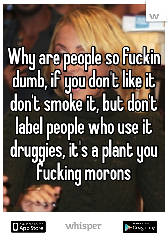 

Why are people so fuckin dumb, if you don't like it don't smoke it, but don't label people who use it druggies, it's a plant you fucking morons