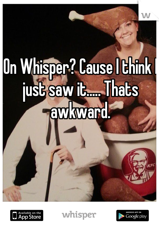 On Whisper? Cause I think I just saw it..... Thats awkward.
