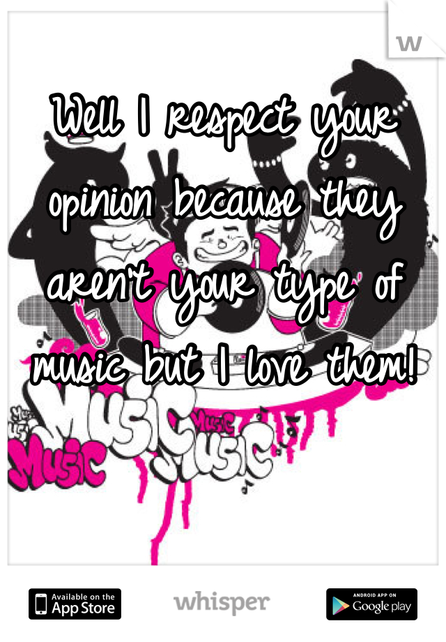 Well I respect your opinion because they aren't your type of music but I love them!